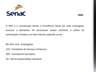 O INSS é a contribuição devida à Previdência Social por todo empregado,
inclusive o doméstico. Os percentuais variam confrome o salário de
contribuição, limitado a um teto máximo, podendo ser de:
8%, 9% e 11% - Empregados
11% - Prestadores de Serviços a Empresas
20% - Contribuinte Facultativo
5% - Micro Empreendedor Individual
 