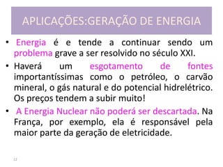 12
APLICAÇÕES:GERAÇÃO DE ENERGIA
• Energia é e tende a continuar sendo um
problema grave a ser resolvido no século XXI.
• Haverá um esgotamento de fontes
importantíssimas como o petróleo, o carvão
mineral, o gás natural e do potencial hidrelétrico.
Os preços tendem a subir muito!
• A Energia Nuclear não poderá ser descartada. Na
França, por exemplo, ela é responsável pela
maior parte da geração de eletricidade.
 