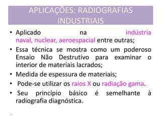14
APLICAÇÕES: RADIOGRAFIAS
INDUSTRIAIS
• Aplicado na indústria
naval, nuclear, aeroespacial entre outras;
• Essa técnica se mostra como um poderoso
Ensaio Não Destrutivo para examinar o
interior de materiais lacrados;
• Medida de espessura de materiais;
• Pode-se utilizar os raios X ou radiação gama.
• Seu princípio básico é semelhante à
radiografia diagnóstica.
 