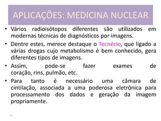 15
APLICAÇÕES: MEDICINA NUCLEAR
• Vários radioisótopos diferentes são utilizados em
modernas técnicas de diagnósticos por imagens.
• Dentre estes, merece destaque o Tecnécio, que ligado a
várias drogas cujo metabolismo é bem conhecido, gera
diferentes tipos de imagens.
• Assim, pode-se fazer exames de
coração, rins, pulmão, etc.
• Para tanto é necessário uma câmara de
cintilação, associada a uma poderosa eletrônica para
processamento dos dados e geração da imagem
propriamente.
 