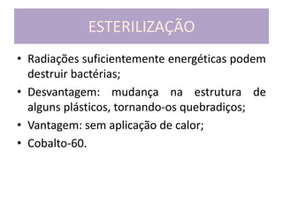 ESTERILIZAÇÃO
• Radiações suficientemente energéticas podem
destruir bactérias;
• Desvantagem: mudança na estrutura de
alguns plásticos, tornando-os quebradiços;
• Vantagem: sem aplicação de calor;
• Cobalto-60.
 