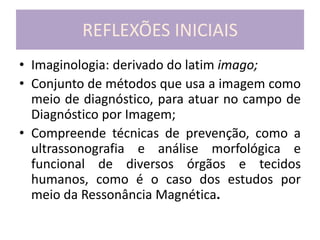 REFLEXÕES INICIAIS
• Imaginologia: derivado do latim imago;
• Conjunto de métodos que usa a imagem como
meio de diagnóstico, para atuar no campo de
Diagnóstico por Imagem;
• Compreende técnicas de prevenção, como a
ultrassonografia e análise morfológica e
funcional de diversos órgãos e tecidos
humanos, como é o caso dos estudos por
meio da Ressonância Magnética.
 