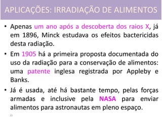 20
APLICAÇÕES: IRRADIAÇÃO DE ALIMENTOS
• Apenas um ano após a descoberta dos raios X, já
em 1896, Minck estudava os efeitos bactericidas
desta radiação.
• Em 1905 há a primeira proposta documentada do
uso da radiação para a conservação de alimentos:
uma patente inglesa registrada por Appleby e
Banks.
• Já é usada, até há bastante tempo, pelas forças
armadas e inclusive pela NASA para enviar
alimentos para astronautas em pleno espaço.
 