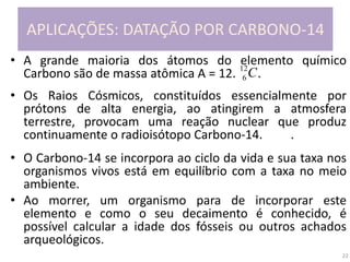 22
APLICAÇÕES: DATAÇÃO POR CARBONO-14
• A grande maioria dos átomos do elemento químico
Carbono são de massa atômica A = 12. .
• Os Raios Cósmicos, constituídos essencialmente por
prótons de alta energia, ao atingirem a atmosfera
terrestre, provocam uma reação nuclear que produz
continuamente o radioisótopo Carbono-14. .
• O Carbono-14 se incorpora ao ciclo da vida e sua taxa nos
organismos vivos está em equilíbrio com a taxa no meio
ambiente.
• Ao morrer, um organismo para de incorporar este
elemento e como o seu decaimento é conhecido, é
possível calcular a idade dos fósseis ou outros achados
arqueológicos.
C12
6
 