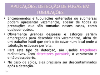 24
APLICAÇÕES: DETECÇÃO DE FUGAS EM
TUBULAÇÕES
• Encanamentos e tubulações enterradas ou submersas
podem apresentar vazamentos, apesar de todas as
precauções que são tomadas nestes casos, como
qualquer outros.
• Obviamente grandes despesas e esforços seriam
empregados para descobrir tais vazamentos, além de
um trabalho inútil que seria o de cavar num local onde a
tubulação estivesse perfeita.
• Para este tipo de detecção, são usados traçadores
radioativos. Com detectores portáteis, o vazamento é
então descoberto.
• No caso de solos, eles precisam ser descontaminados
após a detecção.
 
