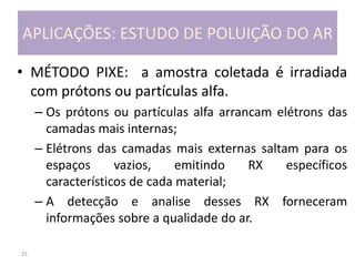 25
APLICAÇÕES: ESTUDO DE POLUIÇÃO DO AR
• MÉTODO PIXE: a amostra coletada é irradiada
com prótons ou partículas alfa.
– Os prótons ou partículas alfa arrancam elétrons das
camadas mais internas;
– Elétrons das camadas mais externas saltam para os
espaços vazios, emitindo RX específicos
característicos de cada material;
– A detecção e analise desses RX forneceram
informações sobre a qualidade do ar.
 