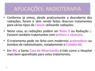 26
APLICAÇÕES: RADIOTERAPIA
• Conforme já vimos, desde praticamente a descoberta das
radiações, foram e vêm sendo feitos diversos tratamentos
para vários tipos de Câncer utilizando radiações.
• Neste caso, as radiações podem ser Raios X ou Radiação .
Existem também tratamentos com prótons e nêutrons.
• O tratamento pode ser feito com modernos aceleradores ou
bombas de radioisótopos, notadamente o Cobalto-60.
• Em BH, a Santa Casa de Misericórdia é tido como o Hospital
mais bem aparelhado para estes tratamentos.
 