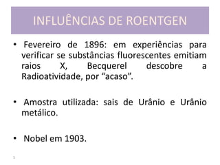5
INFLUÊNCIAS DE ROENTGEN
• Fevereiro de 1896: em experiências para
verificar se substâncias fluorescentes emitiam
raios X, Becquerel descobre a
Radioatividade, por “acaso”.
• Amostra utilizada: sais de Urânio e Urânio
metálico.
• Nobel em 1903.
 