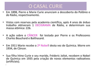 7
O CASAL CURIE
• Em 1898, Pierre e Marie Curie anunciam a descoberta do Polônio e
do Rádio, respectivamente.
• Vistos com reservas pela academia científica, após 4 anos de árduo
trabalho obtiveram 1 DECIGRAMA de Rádio, e determinam sua
massa atômica: 226.
• A ação sobre o CÂNCER foi testada por Pierre e os Professores
Charles Bouchard e Balthasard.
• Em 1911 Marie recebe o 2º Nobel! desta vez de Química. Morre em
1934, de Câncer.
• Sua filha lrène Curie e seu marido, Fréderic Joliot, recebem o Nobel
de Química em 1935 pela criação de novos elementos radioativos
(artificiais).
 
