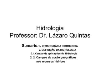 Hidrologia
Professor: Dr. Lázaro Quintas
Sumario.1. INTRUDUÇÃO A HIDROLOGIA
2. DEFINIÇÃO DA HIDROLOGIA
2.1.Campo de aplicações da Hidrologia
2. 2. Campos de acção geográficos
nos recursos hídricos
 