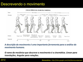 A descrição do movimento é uma importante ferramenta para a análise do
movimento humano.
O ramo da mecânica que descreve o movimento é a cinemática. Linear para
translações, Angular para rotações.
Biomecânica - http://sites.google.com/site/biomecunipampa
Descrevendo o movimento
2012
 