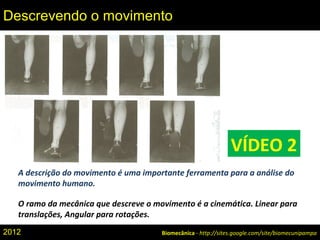 A descrição do movimento é uma importante ferramenta para a análise do
movimento humano.
O ramo da mecânica que descreve o movimento é a cinemática. Linear para
translações, Angular para rotações.
Biomecânica - http://sites.google.com/site/biomecunipampa
Descrevendo o movimento
VÍDEO 2
2012
 