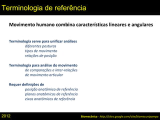 Movimento humano combina características lineares e angulares
Terminologia serve para unificar análises
diferentes posturas
tipos de movimento
relações de posição
Terminologia para análise do movimento
de comparações e inter-relações
de movimento articular
Requer definições de
posição anatômica de referência
planos anatômicos de referência
eixos anatômicos de referência
Biomecânica - http://sites.google.com/site/biomecunipampa
Terminologia de referência
2012
 