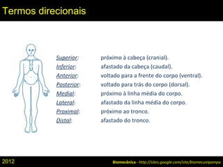 Superior: próximo à cabeça (cranial).
Inferior: afastado da cabeça (caudal).
Anterior: voltado para a frente do corpo (ventral).
Posterior: voltado para trás do corpo (dorsal).
Medial: próximo à linha média do corpo.
Lateral: afastado da linha média do corpo.
Proximal: próximo ao tronco.
Distal: afastado do tronco.
Biomecânica - http://sites.google.com/site/biomecunipampa
Termos direcionais
2012
 