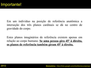 Em um indivíduo na posição de referência anatômica a
interseção dos três planos cardinais se dá no centro de
gravidade do corpo.
Estes planos imaginários de referência existem apenas em
relação ao corpo humano. Se uma pessoa gira 45º à direita,
os planos de referência também giram 45º à direita.
Biomecânica - http://sites.google.com/site/biomecunipampa
Importante!
2012
 