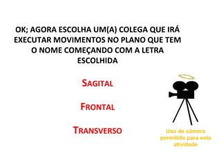 OK; AGORA ESCOLHA UM(A) COLEGA QUE IRÁ
EXECUTAR MOVIMENTOS NO PLANO QUE TEM
O NOME COMEÇANDO COM A LETRA
ESCOLHIDA
SAGITAL
FRONTAL
TRANSVERSO Uso de câmera
permitido para esta
atividade
 
