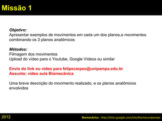 Biomecânica - http://sites.google.com/site/biomecunipampa
Missão 1
Objetivo:
Apresentar exemplos de movimentos em cada um dos planos,e movimentos
combinando os 3 planos anatômicos
Métodos:
Filmagem dos movimentos
Upload do vídeo para o Youtube, Google Vídeos ou similar
Envio do link ou vídeo para felipecarpes@unipampa.edu.br
Assunto: vídeo aula Biomecânica
Uma breve descrição do movimento realizado, e os planos anatômicos
envolvidos
2012
 
