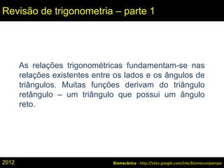 Biomecânica - http://sites.google.com/site/biomecunipampa
Revisão de trigonometria – parte 1
As relações trigonométricas fundamentam-se nas
relações existentes entre os lados e os ângulos de
triângulos. Muitas funções derivam do triângulo
retângulo – um triângulo que possui um ângulo
reto.
2012
 