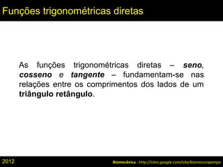 Biomecânica - http://sites.google.com/site/biomecunipampa
Funções trigonométricas diretas
As funções trigonométricas diretas – seno,
cosseno e tangente – fundamentam-se nas
relações entre os comprimentos dos lados de um
triângulo retângulo.
2012
 