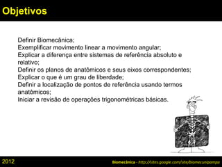 Definir Biomecânica;
Exemplificar movimento linear a movimento angular;
Explicar a diferença entre sistemas de referência absoluto e
relativo;
Definir os planos de anatômicos e seus eixos correspondentes;
Explicar o que é um grau de liberdade;
Definir a localização de pontos de referência usando termos
anatômicos;
Iniciar a revisão de operações trigonométricas básicas.
Biomecânica - http://sites.google.com/site/biomecunipampa
Objetivos
2012
 