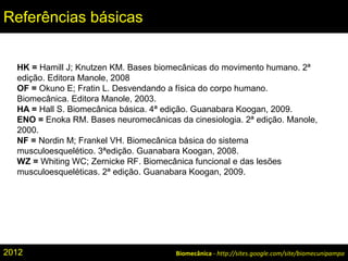 Biomecânica - http://sites.google.com/site/biomecunipampa
Referências básicas
HK = Hamill J; Knutzen KM. Bases biomecânicas do movimento humano. 2ª
edição. Editora Manole, 2008
OF = Okuno E; Fratin L. Desvendando a física do corpo humano.
Biomecânica. Editora Manole, 2003.
HA = Hall S. Biomecânica básica. 4ª edição. Guanabara Koogan, 2009.
ENO = Enoka RM. Bases neuromecânicas da cinesiologia. 2ª edição. Manole,
2000.
NF = Nordin M; Frankel VH. Biomecânica básica do sistema
musculoesquelético. 3ªedição. Guanabara Koogan, 2008.
WZ = Whiting WC; Zernicke RF. Biomecânica funcional e das lesões
musculoesqueléticas. 2ª edição. Guanabara Koogan, 2009.
2012
 