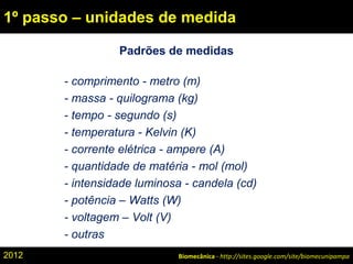 Padrões de medidas
- comprimento - metro (m)
- massa - quilograma (kg)
- tempo - segundo (s)
- temperatura - Kelvin (K)
- corrente elétrica - ampere (A)
- quantidade de matéria - mol (mol)
- intensidade luminosa - candela (cd)
- potência – Watts (W)
- voltagem – Volt (V)
- outras
Biomecânica - http://sites.google.com/site/biomecunipampa
1º passo – unidades de medida
2012
 