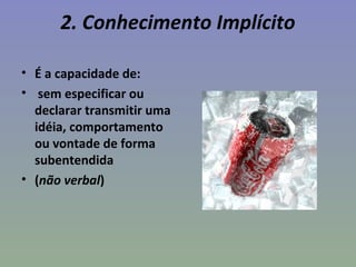 2. Conhecimento Implícito
• É a capacidade de:
• sem especificar ou
declarar transmitir uma
idéia, comportamento
ou vontade de forma
subentendida
• (não verbal)
 