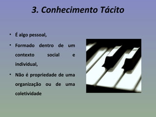 3. Conhecimento Tácito
• É algo pessoal,
• Formado dentro de um
contexto social e
individual,
• Não é propriedade de uma
organização ou de uma
coletividade
 