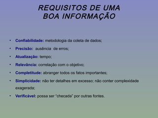 REQUISITOS DE UMA
BOA INFORMAÇÃO
• Confiabilidade: metodologia da coleta de dados;
• Precisão: ausência de erros;
• Atualização: tempo;
• Relevância: correlação com o objetivo;
• Completitude: abranger todos os fatos importantes;
• Simplicidade: não ter detalhes em excesso; não conter complexidade
exagerada;
• Verificável: possa ser “checada” por outras fontes.
 