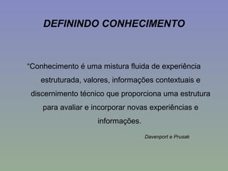 DEFININDO CONHECIMENTO
“Conhecimento é uma mistura fluida de experiência
estruturada, valores, informações contextuais e
discernimento técnico que proporciona uma estrutura
para avaliar e incorporar novas experiências e
informações.
Davenport e Prusak
 