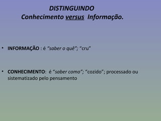 DISTINGUINDO
Conhecimento versus Informação.
• INFORMAÇÃO : é “saber o quê”; “cru”
• CONHECIMENTO: é “saber como”; “cozido”; processado ou
sistematizado pelo pensamento
 