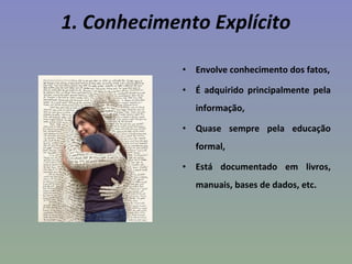 1. Conhecimento Explícito
• Envolve conhecimento dos fatos,
• É adquirido principalmente pela
informação,
• Quase sempre pela educação
formal,
• Está documentado em livros,
manuais, bases de dados, etc.
 