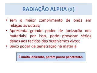 • Tem o maior comprimento de onda em
relação às outras;
• Apresenta grande poder de ionização nos
materiais, por isso, pode provocar sérios
danos aos tecidos dos organismos vivos;
• Baixo poder de penetração na matéria.
RADIAÇÃO ALPHA (a)
É muito ionizante, porém pouco penetrante.
 