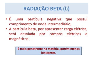 • É uma partícula negativa que possui
comprimento de onda intermediário;
• A partícula beta, por apresentar carga elétrica,
será desviada por campos elétricos e
magnéticos.
RADIAÇÃO BETA (b)
É mais penetrante na matéria, porém menos
ionizantes.
 