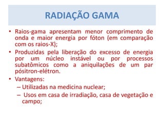 RADIAÇÃO GAMA
• Raios-gama apresentam menor comprimento de
onda e maior energia por fóton (em comparação
com os raios-X);
• Produzidas pela liberação do excesso de energia
por um núcleo instável ou por processos
subatômicos como a aniquilações de um par
pósitron-elétron.
• Vantagens:
– Utilizadas na medicina nuclear;
– Usos em casa de irradiação, casa de vegetação e
campo;
 