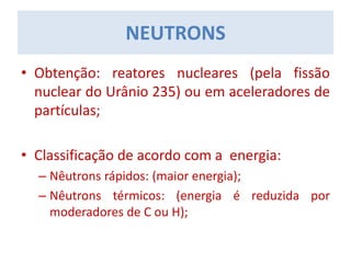 NEUTRONS
• Obtenção: reatores nucleares (pela fissão
nuclear do Urânio 235) ou em aceleradores de
partículas;
• Classificação de acordo com a energia:
– Nêutrons rápidos: (maior energia);
– Nêutrons térmicos: (energia é reduzida por
moderadores de C ou H);
 