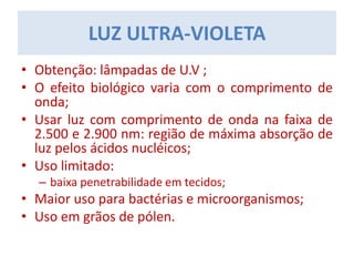 LUZ ULTRA-VIOLETA
• Obtenção: lâmpadas de U.V ;
• O efeito biológico varia com o comprimento de
onda;
• Usar luz com comprimento de onda na faixa de
2.500 e 2.900 nm: região de máxima absorção de
luz pelos ácidos nucléicos;
• Uso limitado:
– baixa penetrabilidade em tecidos;
• Maior uso para bactérias e microorganismos;
• Uso em grãos de pólen.
 