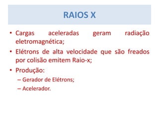 RAIOS X
• Cargas aceleradas geram radiação
eletromagnética;
• Elétrons de alta velocidade que são freados
por colisão emitem Raio-x;
• Produção:
– Gerador de Elétrons;
– Acelerador.
 