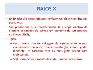 • Os RX não são detectados por nenhum dos cinco sentidos que
possuímos;
• São produzidos pela transformação de energia cinética de
elétrons originados do cátodo em aumento de temperatura
no ânodo (99%);
• Tipos:
– Hard: Maior pico de voltagem do equipamento, menor
comprimento de onda, maior penetração, menor poder
ionizante = parecido com os raios-gama usado para
radioterapia;
– Soft: maior comprimento de onda; usado para exames.
RAIOS X
 