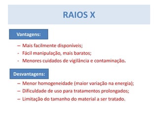 – Mais facilmente disponíveis;
- Fácil manipulação, mais baratos;
- Menores cuidados de vigilância e contaminação.
– Menor homogeneidade (maior variação na energia);
– Dificuldade de uso para tratamentos prolongados;
– Limitação do tamanho do material a ser tratado.
RAIOS X
Vantagens:
Desvantagens:
 