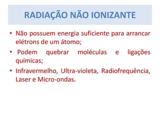 RADIAÇÃO NÃO IONIZANTE
• Não possuem energia suficiente para arrancar
elétrons de um átomo;
• Podem quebrar moléculas e ligações
químicas;
• Infravermelho, Ultra-violeta, Radiofrequência,
Laser e Micro-ondas.
 