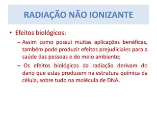 • Efeitos biológicos:
– Assim como possui muitas aplicações benéficas,
também pode produzir efeitos prejudiciaies para a
saúde das pessoas e do meio ambiente;
– Os efeitos biológicos da radiação derivam do
dano que estas produzem na estrutura química da
célula, sobre tudo na molécula de DNA.
RADIAÇÃO NÃO IONIZANTE
 