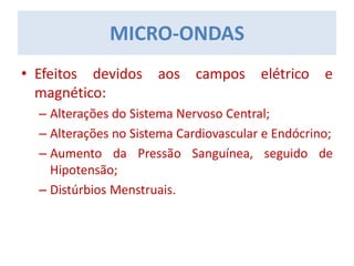 MICRO-ONDAS
• Efeitos devidos aos campos elétrico e
magnético:
– Alterações do Sistema Nervoso Central;
– Alterações no Sistema Cardiovascular e Endócrino;
– Aumento da Pressão Sanguínea, seguido de
Hipotensão;
– Distúrbios Menstruais.
 