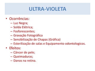 • Ocorrências:
– Luz Negra;
– Solda Elétrica;
– Fosforescentes;
– Gravação Fotográfica
– Sensibilização de Chapas (Gráfica)
– Esterilização de salas e Equipamento odontologicos.
• Efeitos:
– Câncer de pele;
– Queimaduras;
– Danos na retina.
ULTRA-VIOLETA
 