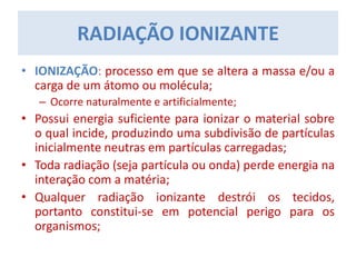 RADIAÇÃO IONIZANTE
• IONIZAÇÃO: processo em que se altera a massa e/ou a
carga de um átomo ou molécula;
– Ocorre naturalmente e artificialmente;
• Possui energia suficiente para ionizar o material sobre
o qual incide, produzindo uma subdivisão de partículas
inicialmente neutras em partículas carregadas;
• Toda radiação (seja partícula ou onda) perde energia na
interação com a matéria;
• Qualquer radiação ionizante destrói os tecidos,
portanto constitui-se em potencial perigo para os
organismos;
 