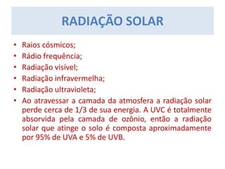 • Raios cósmicos;
• Rádio frequência;
• Radiação visível;
• Radiação infravermelha;
• Radiação ultravioleta;
• Ao atravessar a camada da atmosfera a radiação solar
perde cerca de 1/3 de sua energia. A UVC é totalmente
absorvida pela camada de ozônio, então a radiação
solar que atinge o solo é composta aproximadamente
por 95% de UVA e 5% de UVB.
RADIAÇÃO SOLAR
 