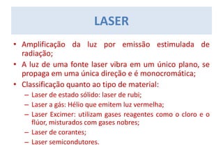 • Amplificação da luz por emissão estimulada de
radiação;
• A luz de uma fonte laser vibra em um único plano, se
propaga em uma única direção e é monocromática;
• Classificação quanto ao tipo de material:
– Laser de estado sólido: laser de rubi;
– Laser a gás: Hélio que emitem luz vermelha;
– Laser Excimer: utilizam gases reagentes como o cloro e o
flúor, misturados com gases nobres;
– Laser de corantes;
– Laser semicondutores.
LASER
 