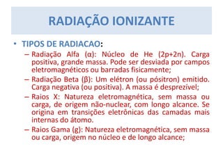 • TIPOS DE RADIACAO:
– Radiação Alfa (α): Núcleo de He (2p+2n). Carga
positiva, grande massa. Pode ser desviada por campos
eletromagnéticos ou barradas fisicamente;
– Radiação Beta (β): Um elétron (ou pósitron) emitido.
Carga negativa (ou positiva). A massa é desprezível;
– Raios X: Natureza eletromagnética, sem massa ou
carga, de origem não-nuclear, com longo alcance. Se
origina em transições eletrônicas das camadas mais
internas do átomo.
– Raios Gama (g): Natureza eletromagnética, sem massa
ou carga, origem no núcleo e de longo alcance;
RADIAÇÃO IONIZANTE
 