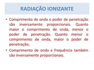 • Comprimento de onda e poder de penetração
são inversamente proporcionais. Quanto
maior o comprimento de onda, menor o
poder de penetração. Quanto menor o
comprimento de onda, maior o poder de
penetração;
• Comprimento de onda e frequência também
são inversamente proporcionais.
RADIAÇÃO IONIZANTE
 