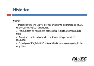 Histórico
Cobol Definição
•

Desenvolvida em 1959 pelo Departamento de Defesa dos EUA

Porque estudar LP?
e fabricantes

de computadores.
• Padrão para as aplicações comerciais e muito utilizada ainda
hoje.
• Seu desenvolvimento se deu de forma independente da
máquina.
Especificação de uma LP
• O código é "English-like" e é excelente para a manipulação de
arquivos.
Tradução de LP
Escolha de uma LP

 